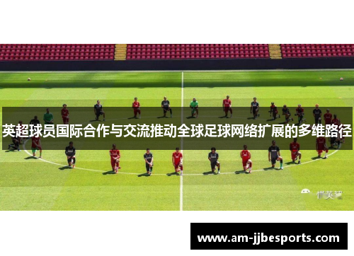 英超球员国际合作与交流推动全球足球网络扩展的多维路径