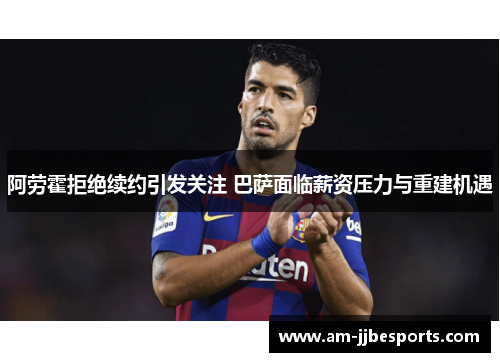 阿劳霍拒绝续约引发关注 巴萨面临薪资压力与重建机遇