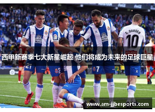 西甲新赛季七大新星崛起 他们将成为未来的足球巨星 西甲新赛季七大新星崛起 他们将成为未来的足球巨星