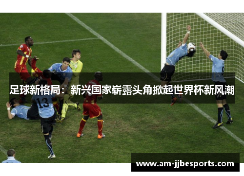 足球新格局:新兴国家崭露头角掀起世界杯新风潮 足球新格局:新兴国家崭露头角掀起世界杯新风潮