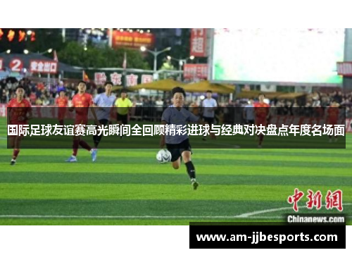国际足球友谊赛高光瞬间全回顾精彩进球与经典对决盘点年度名场面