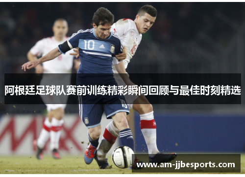 阿根廷足球队赛前训练精彩瞬间回顾与最佳时刻精选