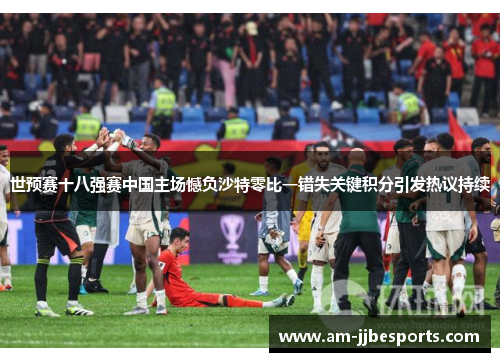 世预赛十八强赛中国主场憾负沙特零比一错失关键积分引发热议持续