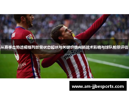 从赛季走势透视格列兹曼状态起伏与关键价值判断战术影响与球队前景评估