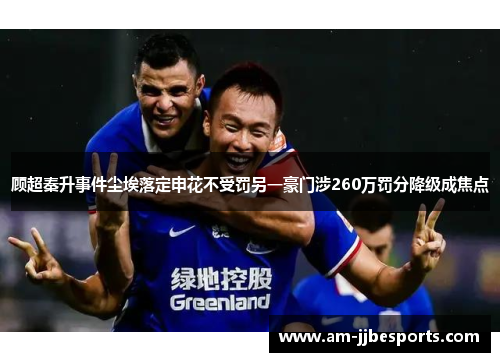 顾超秦升事件尘埃落定申花不受罚另一豪门涉260万罚分降级成焦点