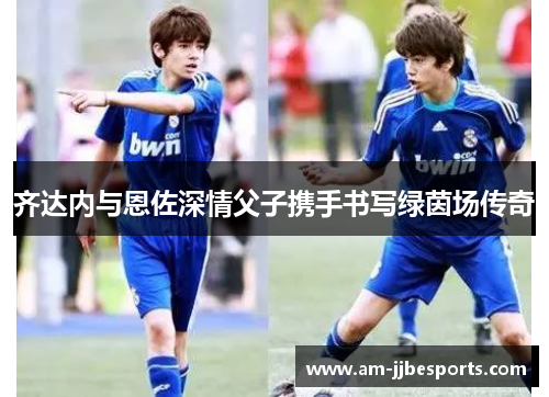 齐达内与恩佐深情父子携手书写绿茵场传奇